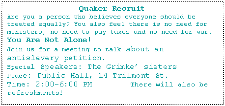 Text Box: Quaker Recruit
Are you a person who believes everyone should be treated equally? You also feel there is no need for ministers, no need to pay taxes and no need for war. 
You Are Not Alone!
Join us for a meeting to talk about an antislavery petition.
Special Speakers: The Grimke sisters
Place: Public Hall, 14 Trilmont St.
Time: 2:00-6:00 PM        There will also be refreshments!
